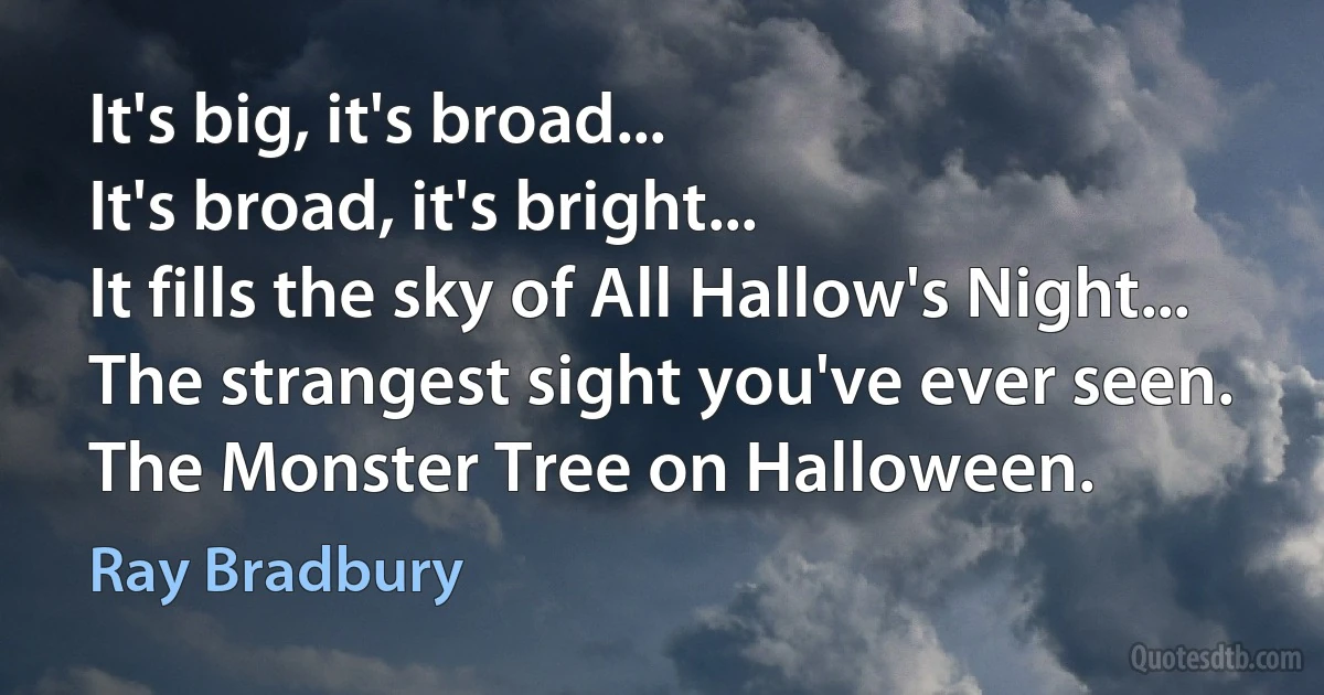 It's big, it's broad...
It's broad, it's bright...
It fills the sky of All Hallow's Night...
The strangest sight you've ever seen.
The Monster Tree on Halloween. (Ray Bradbury)