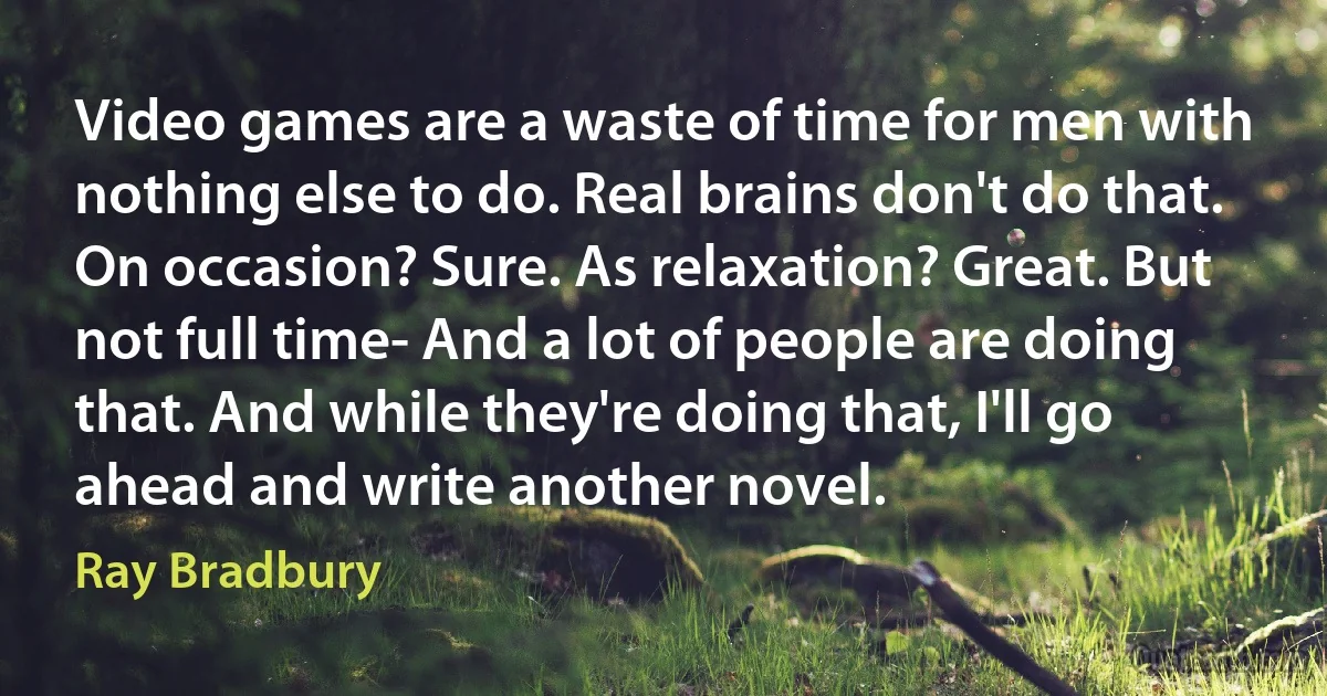 Video games are a waste of time for men with nothing else to do. Real brains don't do that. On occasion? Sure. As relaxation? Great. But not full time- And a lot of people are doing that. And while they're doing that, I'll go ahead and write another novel. (Ray Bradbury)