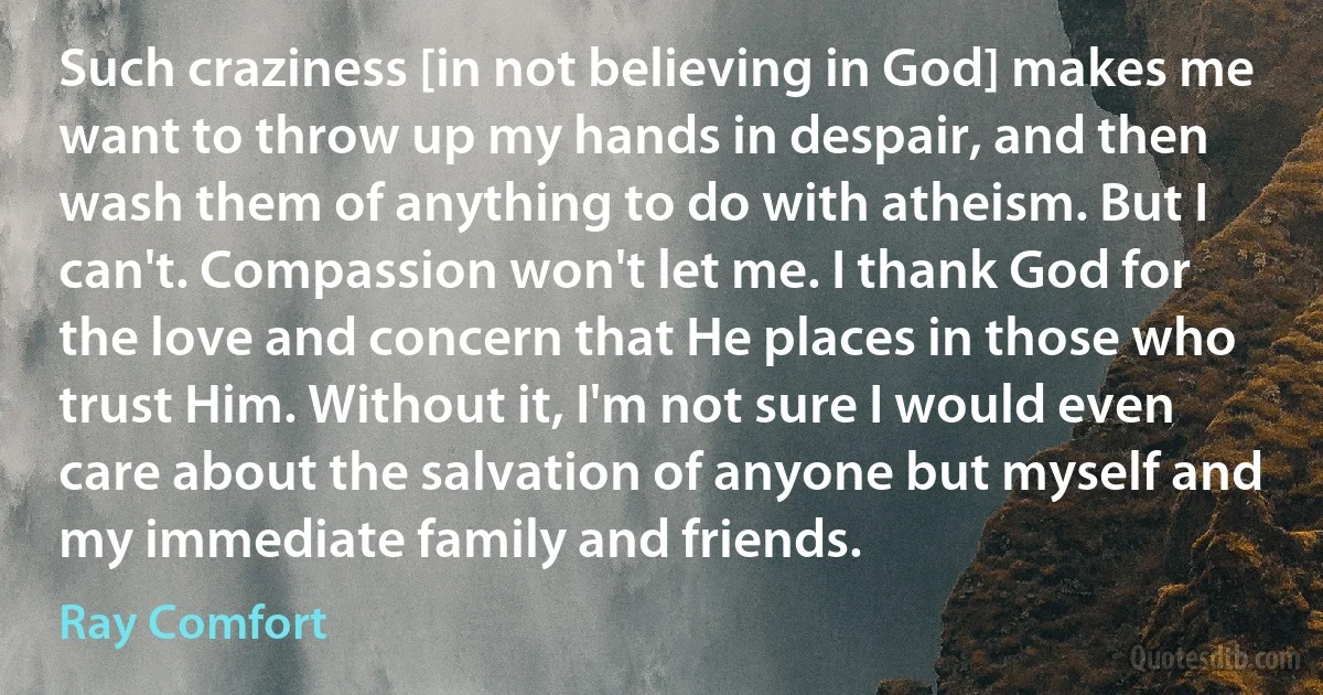 Such craziness [in not believing in God] makes me want to throw up my hands in despair, and then wash them of anything to do with atheism. But I can't. Compassion won't let me. I thank God for the love and concern that He places in those who trust Him. Without it, I'm not sure I would even care about the salvation of anyone but myself and my immediate family and friends. (Ray Comfort)