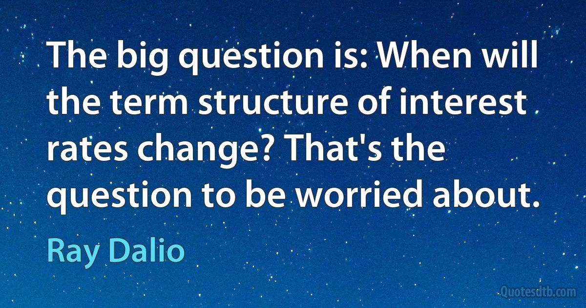 The big question is: When will the term structure of interest rates change? That's the question to be worried about. (Ray Dalio)