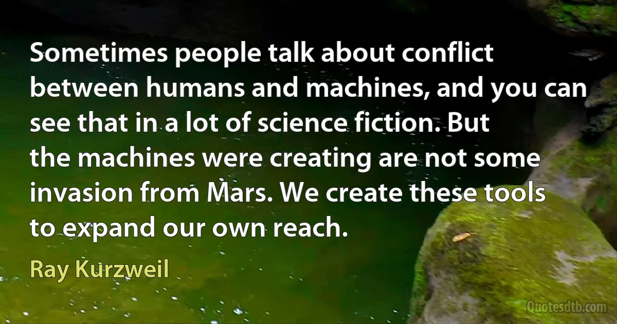 Sometimes people talk about conflict between humans and machines, and you can see that in a lot of science fiction. But the machines were creating are not some invasion from Mars. We create these tools to expand our own reach. (Ray Kurzweil)