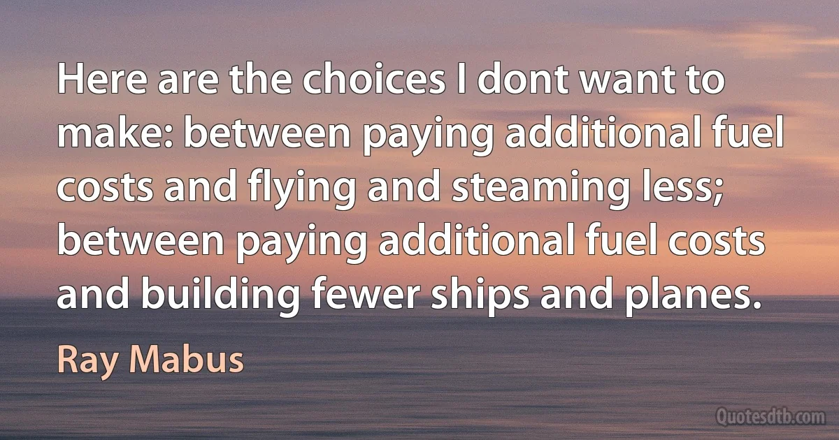 Here are the choices I dont want to make: between paying additional fuel costs and flying and steaming less; between paying additional fuel costs and building fewer ships and planes. (Ray Mabus)