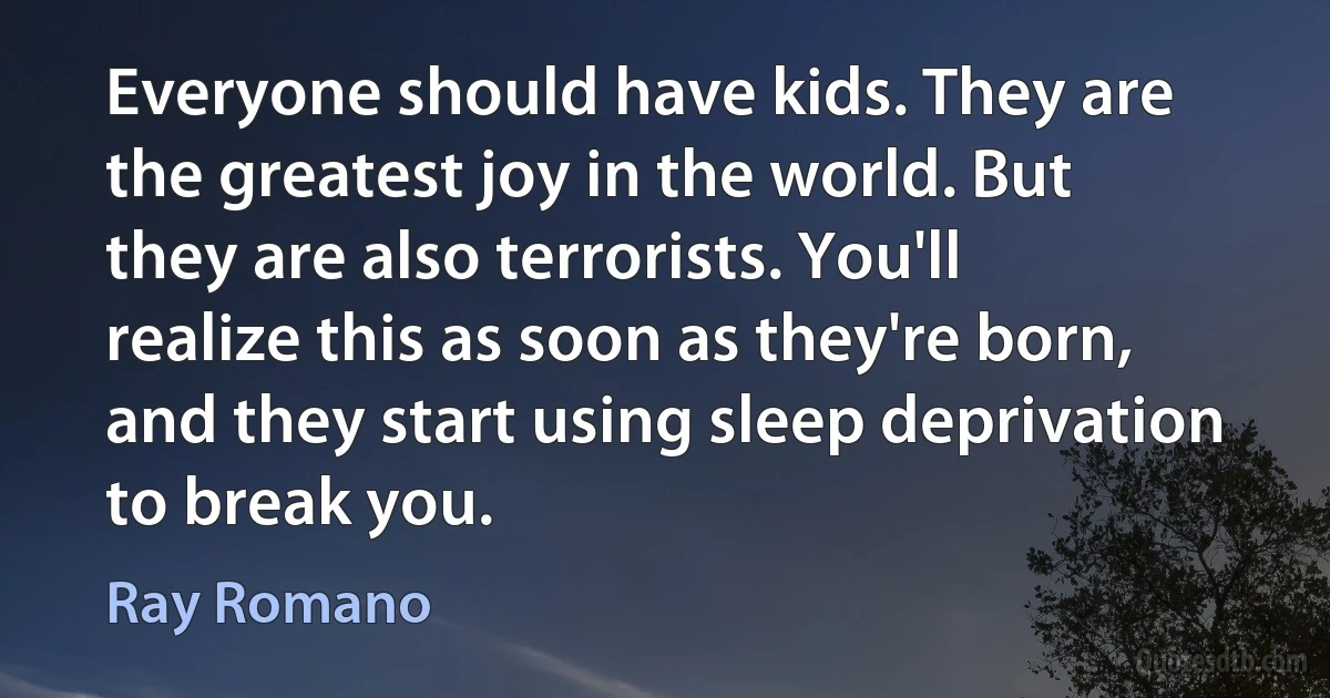 Everyone should have kids. They are the greatest joy in the world. But they are also terrorists. You'll realize this as soon as they're born, and they start using sleep deprivation to break you. (Ray Romano)