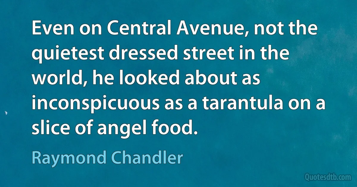 Even on Central Avenue, not the quietest dressed street in the world, he looked about as inconspicuous as a tarantula on a slice of angel food. (Raymond Chandler)