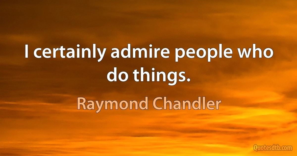 I certainly admire people who do things. (Raymond Chandler)