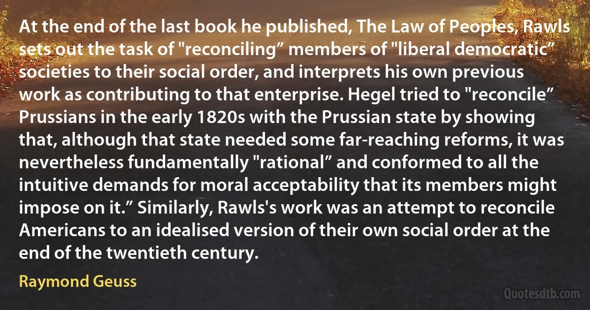 At the end of the last book he published, The Law of Peoples, Rawls sets out the task of "reconciling” members of "liberal democratic” societies to their social order, and interprets his own previous work as contributing to that enterprise. Hegel tried to "reconcile” Prussians in the early 1820s with the Prussian state by showing that, although that state needed some far-reaching reforms, it was nevertheless fundamentally "rational” and conformed to all the intuitive demands for moral acceptability that its members might impose on it.” Similarly, Rawls's work was an attempt to reconcile Americans to an idealised version of their own social order at the end of the twentieth century. (Raymond Geuss)