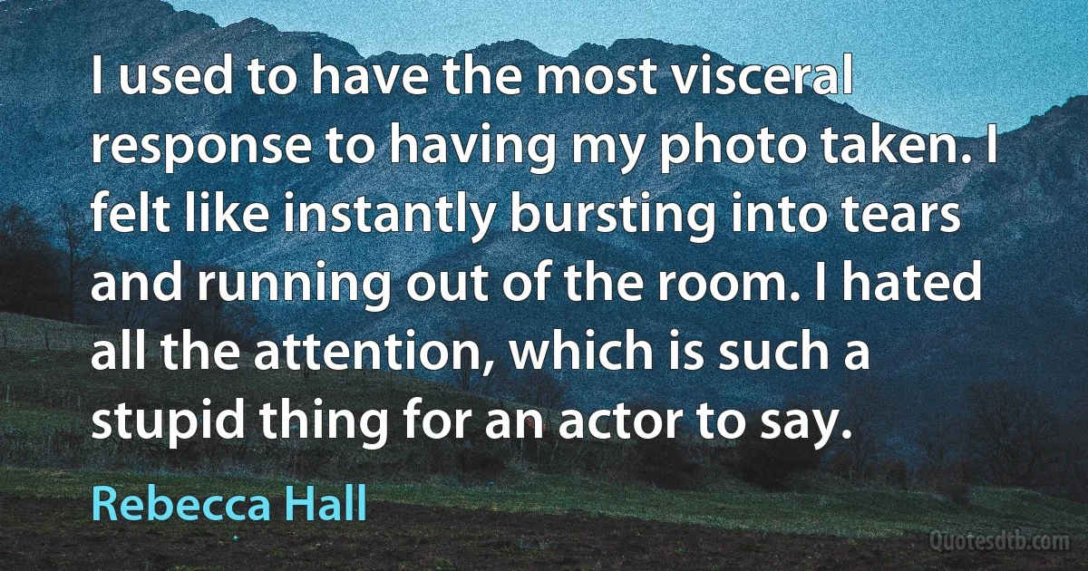 I used to have the most visceral response to having my photo taken. I felt like instantly bursting into tears and running out of the room. I hated all the attention, which is such a stupid thing for an actor to say. (Rebecca Hall)