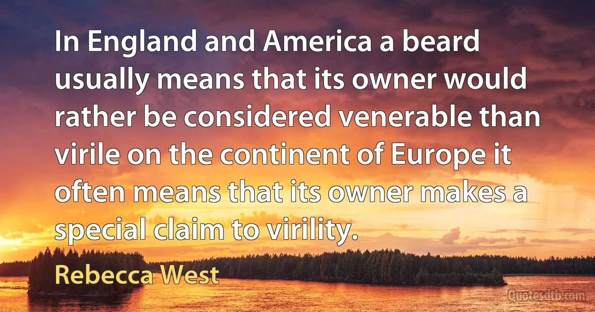 In England and America a beard usually means that its owner would rather be considered venerable than virile on the continent of Europe it often means that its owner makes a special claim to virility. (Rebecca West)