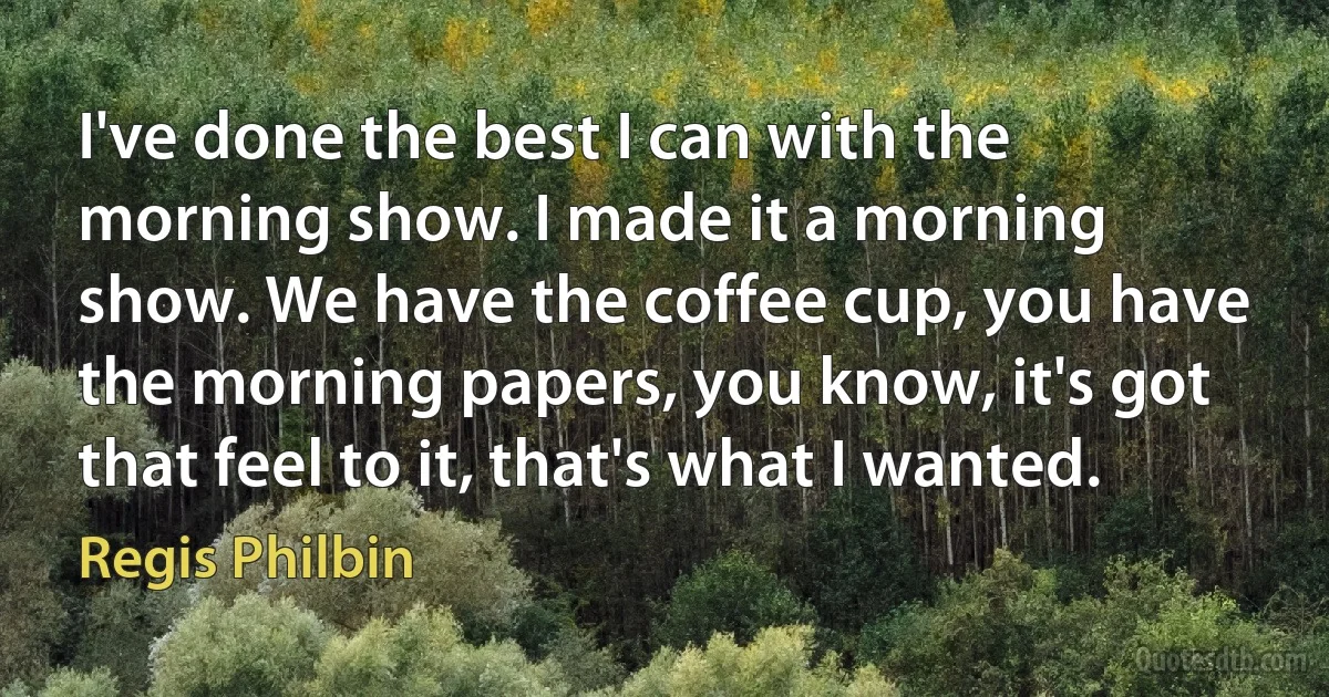 I've done the best I can with the morning show. I made it a morning show. We have the coffee cup, you have the morning papers, you know, it's got that feel to it, that's what I wanted. (Regis Philbin)