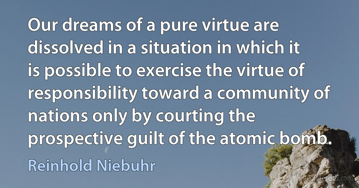 Our dreams of a pure virtue are dissolved in a situation in which it is possible to exercise the virtue of responsibility toward a community of nations only by courting the prospective guilt of the atomic bomb. (Reinhold Niebuhr)