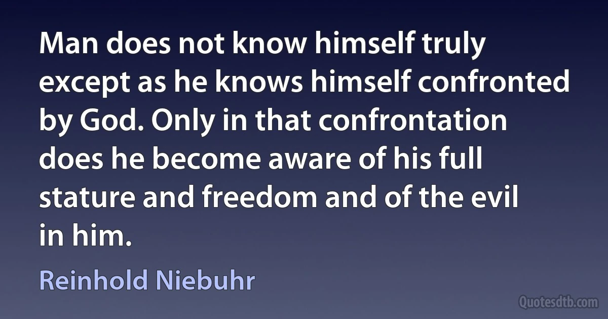 Man does not know himself truly except as he knows himself confronted by God. Only in that confrontation does he become aware of his full stature and freedom and of the evil in him. (Reinhold Niebuhr)