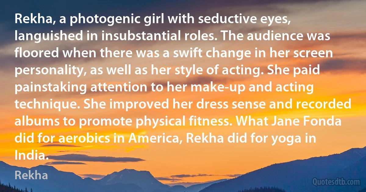 Rekha, a photogenic girl with seductive eyes, languished in insubstantial roles. The audience was floored when there was a swift change in her screen personality, as well as her style of acting. She paid painstaking attention to her make-up and acting technique. She improved her dress sense and recorded albums to promote physical fitness. What Jane Fonda did for aerobics in America, Rekha did for yoga in India. (Rekha)