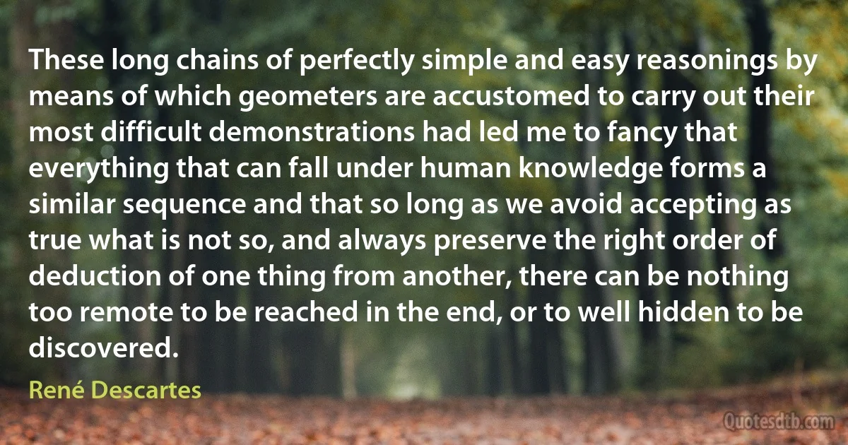 These long chains of perfectly simple and easy reasonings by means of which geometers are accustomed to carry out their most difficult demonstrations had led me to fancy that everything that can fall under human knowledge forms a similar sequence and that so long as we avoid accepting as true what is not so, and always preserve the right order of deduction of one thing from another, there can be nothing too remote to be reached in the end, or to well hidden to be discovered. (René Descartes)