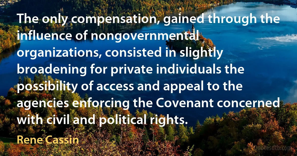 The only compensation, gained through the influence of nongovernmental organizations, consisted in slightly broadening for private individuals the possibility of access and appeal to the agencies enforcing the Covenant concerned with civil and political rights. (Rene Cassin)