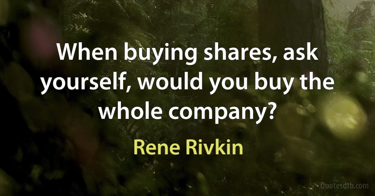 When buying shares, ask yourself, would you buy the whole company? (Rene Rivkin)