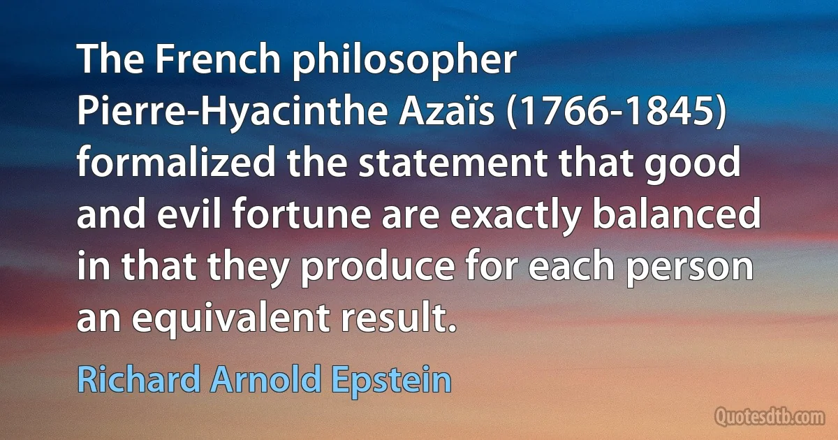 The French philosopher Pierre-Hyacinthe Azaïs (1766-1845) formalized the statement that good and evil fortune are exactly balanced in that they produce for each person an equivalent result. (Richard Arnold Epstein)