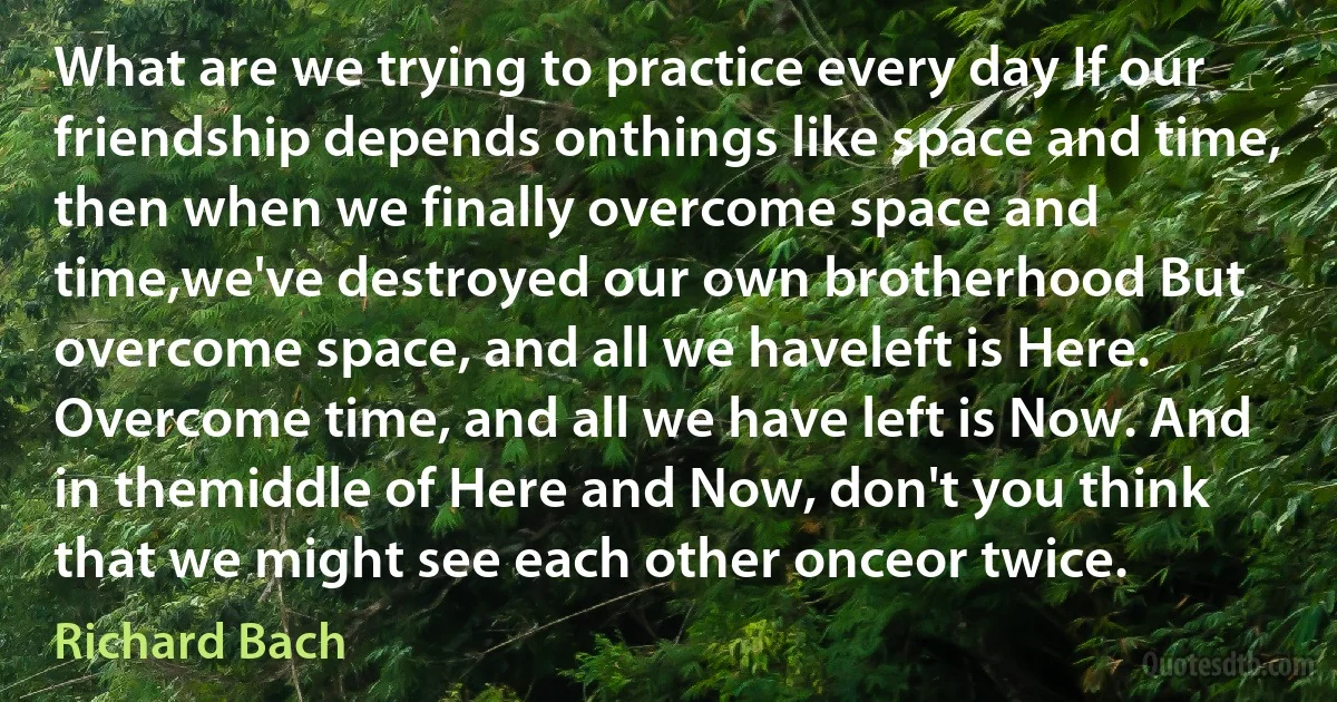 What are we trying to practice every day If our friendship depends onthings like space and time, then when we finally overcome space and time,we've destroyed our own brotherhood But overcome space, and all we haveleft is Here. Overcome time, and all we have left is Now. And in themiddle of Here and Now, don't you think that we might see each other onceor twice. (Richard Bach)