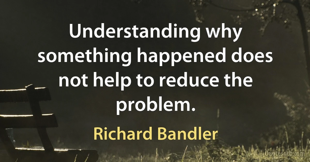 Understanding why something happened does not help to reduce the problem. (Richard Bandler)