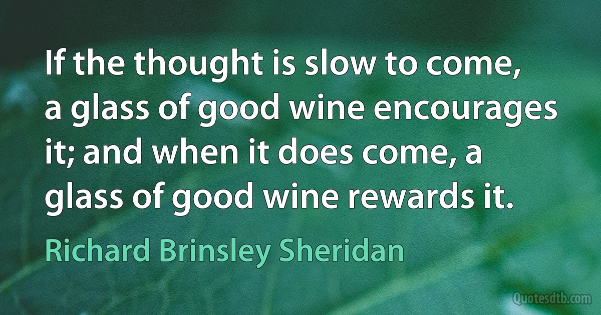 If the thought is slow to come, a glass of good wine encourages it; and when it does come, a glass of good wine rewards it. (Richard Brinsley Sheridan)