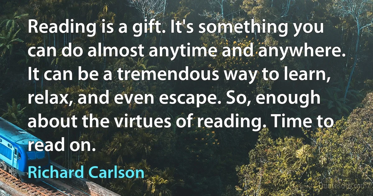 Reading is a gift. It's something you can do almost anytime and anywhere. It can be a tremendous way to learn, relax, and even escape. So, enough about the virtues of reading. Time to read on. (Richard Carlson)