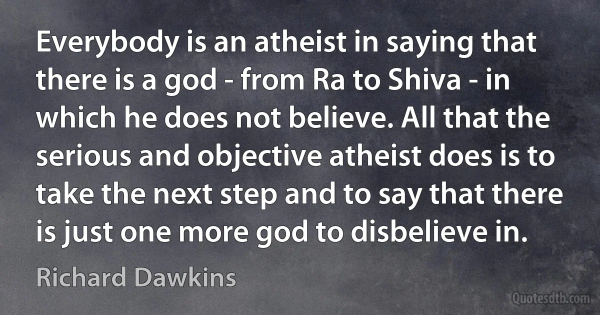 Everybody is an atheist in saying that there is a god - from Ra to Shiva - in which he does not believe. All that the serious and objective atheist does is to take the next step and to say that there is just one more god to disbelieve in. (Richard Dawkins)