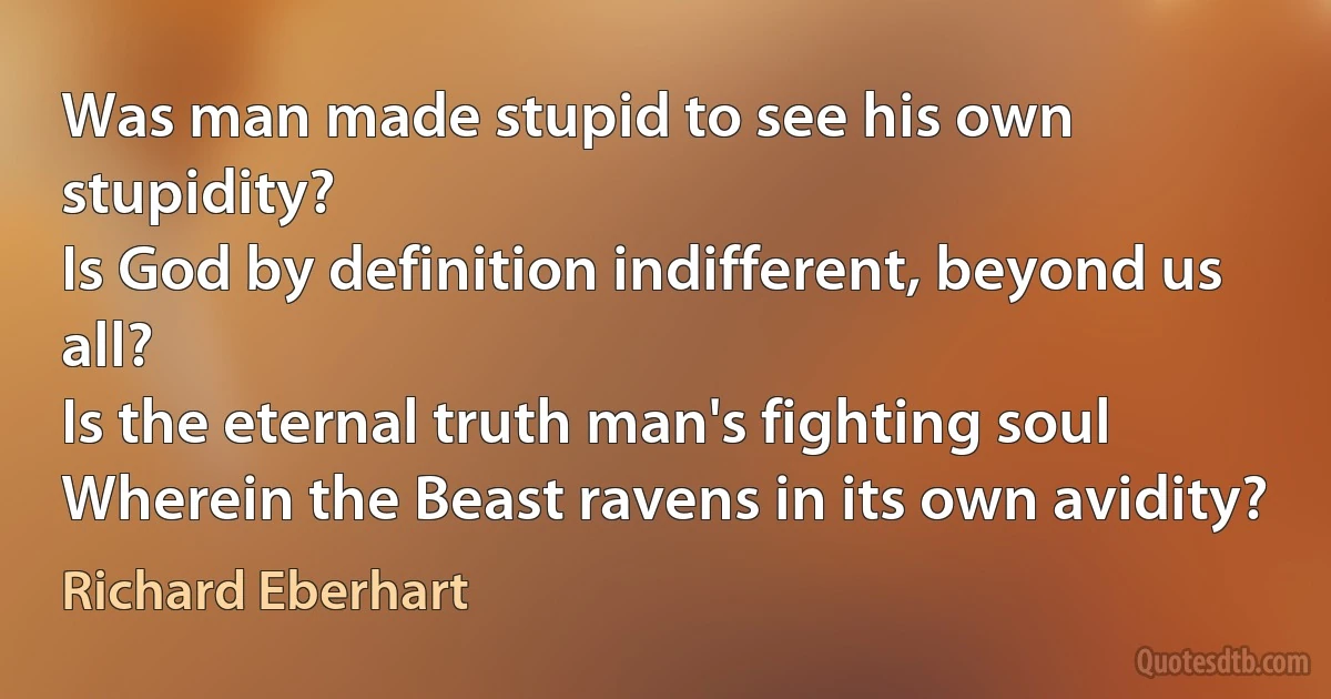 Was man made stupid to see his own stupidity?
Is God by definition indifferent, beyond us all?
Is the eternal truth man's fighting soul
Wherein the Beast ravens in its own avidity? (Richard Eberhart)