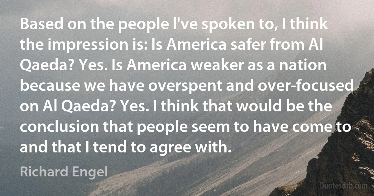 Based on the people l've spoken to, I think the impression is: Is America safer from Al Qaeda? Yes. Is America weaker as a nation because we have overspent and over-focused on Al Qaeda? Yes. I think that would be the conclusion that people seem to have come to and that I tend to agree with. (Richard Engel)