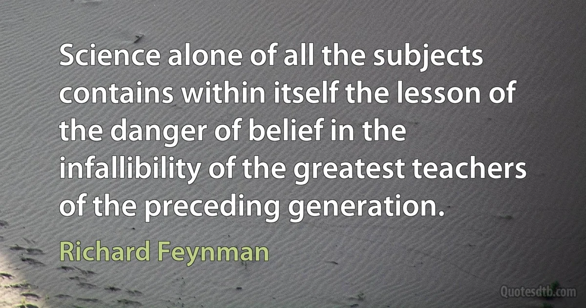 Science alone of all the subjects contains within itself the lesson of the danger of belief in the infallibility of the greatest teachers of the preceding generation. (Richard Feynman)