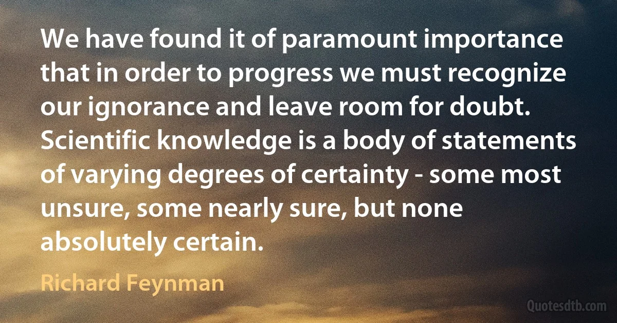 We have found it of paramount importance that in order to progress we must recognize our ignorance and leave room for doubt. Scientific knowledge is a body of statements of varying degrees of certainty - some most unsure, some nearly sure, but none absolutely certain. (Richard Feynman)