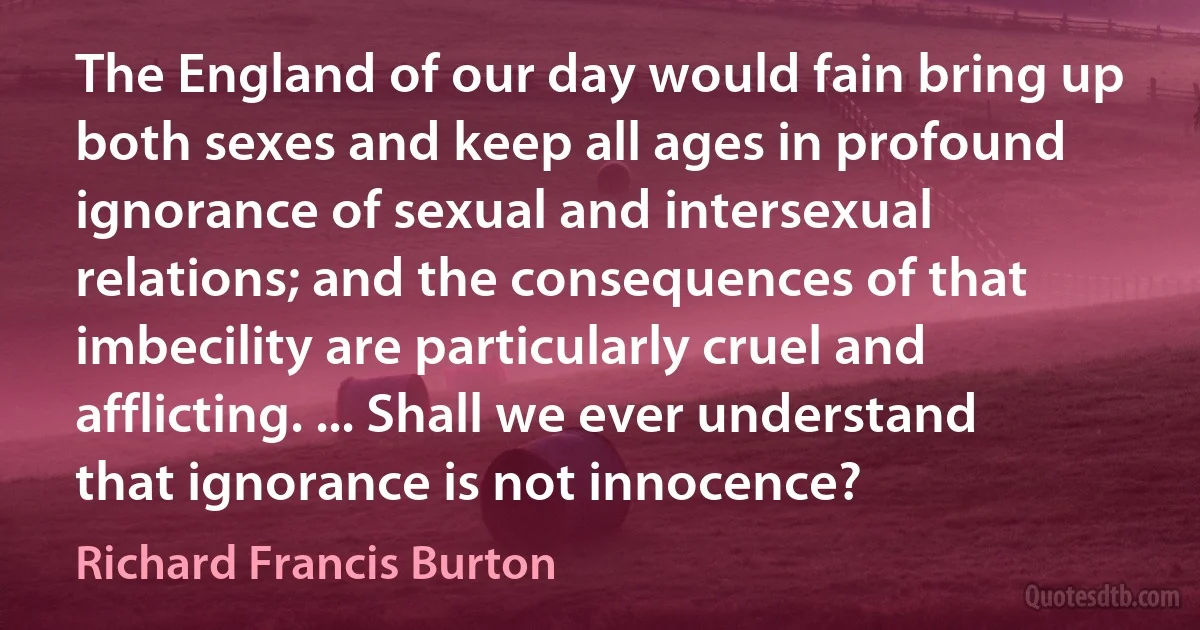 The England of our day would fain bring up both sexes and keep all ages in profound ignorance of sexual and intersexual relations; and the consequences of that imbecility are particularly cruel and afflicting. ... Shall we ever understand that ignorance is not innocence? (Richard Francis Burton)