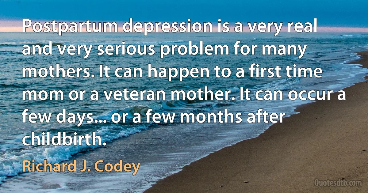 Postpartum depression is a very real and very serious problem for many mothers. It can happen to a first time mom or a veteran mother. It can occur a few days... or a few months after childbirth. (Richard J. Codey)