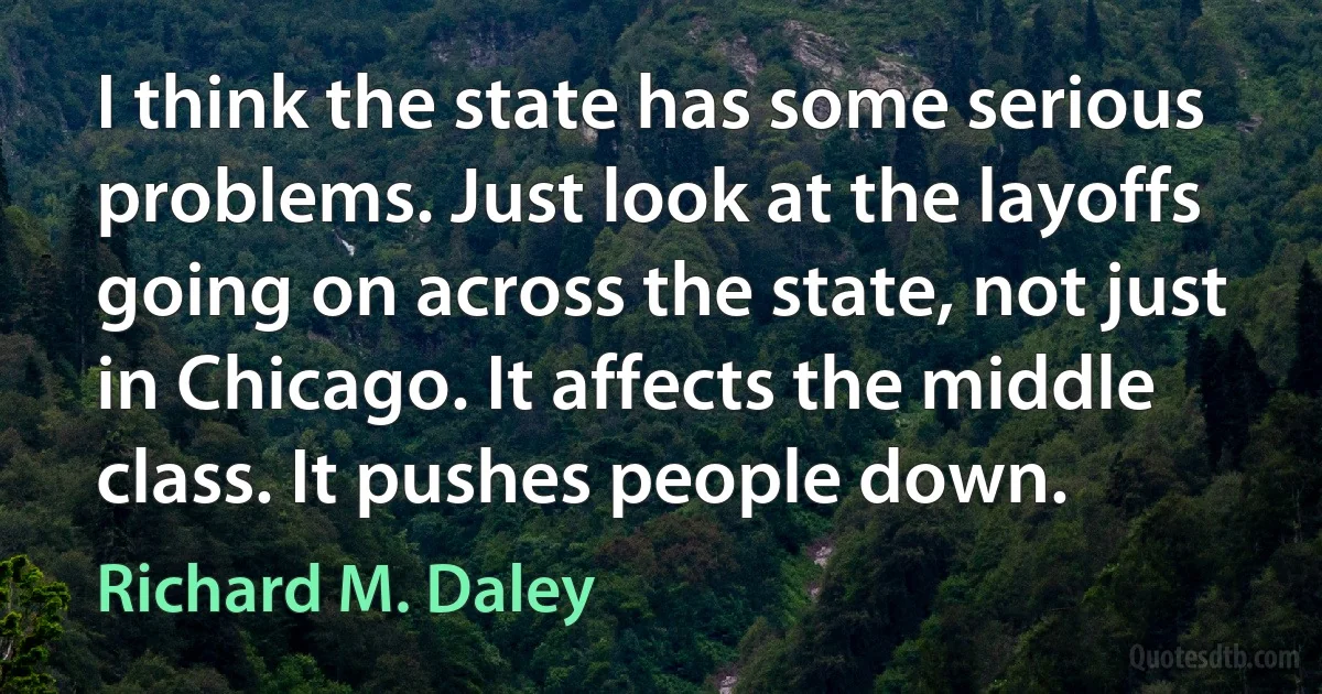 I think the state has some serious problems. Just look at the layoffs going on across the state, not just in Chicago. It affects the middle class. It pushes people down. (Richard M. Daley)