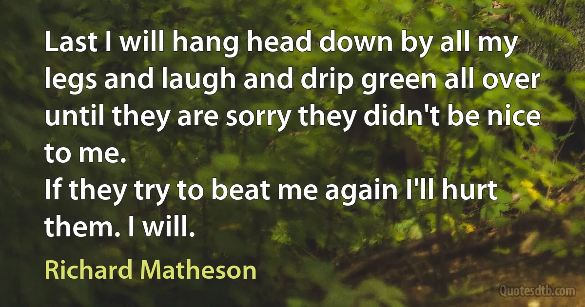 Last I will hang head down by all my legs and laugh and drip green all over until they are sorry they didn't be nice to me.
If they try to beat me again I'll hurt them. I will. (Richard Matheson)