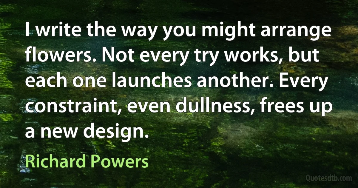 I write the way you might arrange flowers. Not every try works, but each one launches another. Every constraint, even dullness, frees up a new design. (Richard Powers)