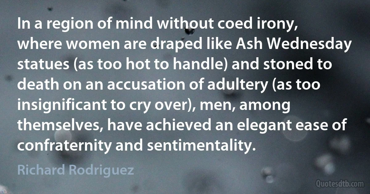 In a region of mind without coed irony, where women are draped like Ash Wednesday statues (as too hot to handle) and stoned to death on an accusation of adultery (as too insignificant to cry over), men, among themselves, have achieved an elegant ease of confraternity and sentimentality. (Richard Rodriguez)