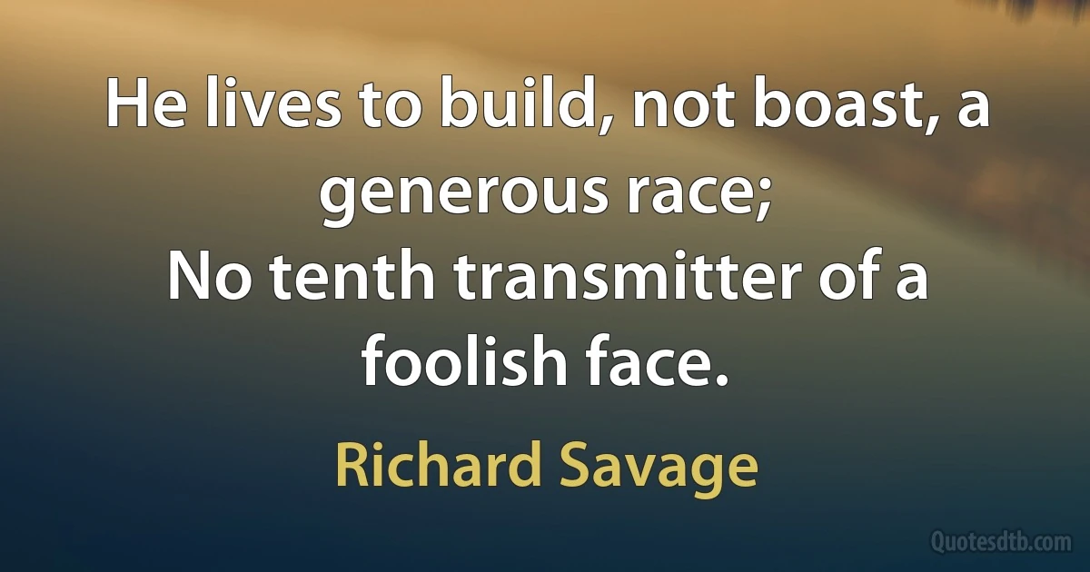 He lives to build, not boast, a generous race;
No tenth transmitter of a foolish face. (Richard Savage)