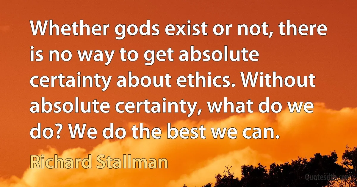 Whether gods exist or not, there is no way to get absolute certainty about ethics. Without absolute certainty, what do we do? We do the best we can. (Richard Stallman)