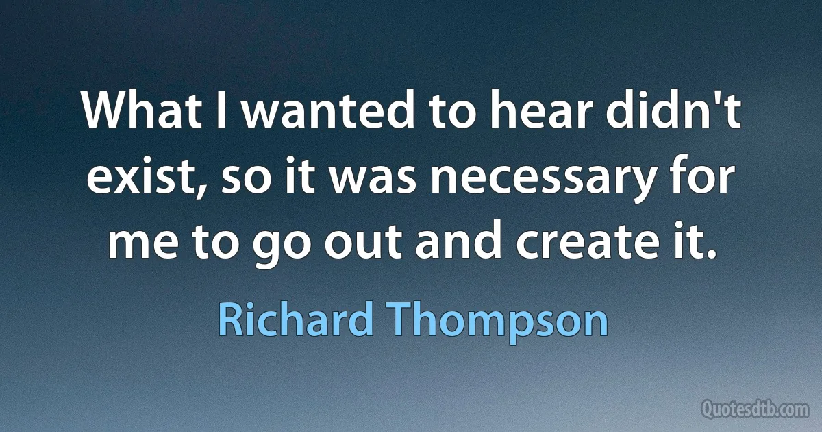 What I wanted to hear didn't exist, so it was necessary for me to go out and create it. (Richard Thompson)