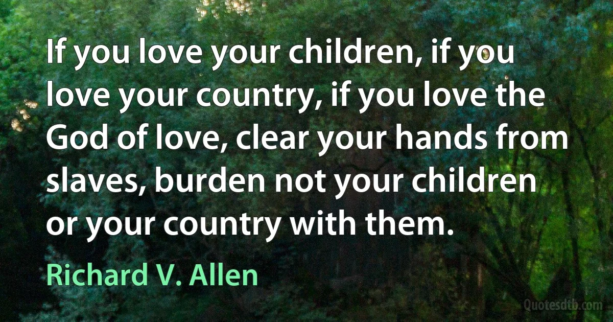 If you love your children, if you love your country, if you love the God of love, clear your hands from slaves, burden not your children or your country with them. (Richard V. Allen)