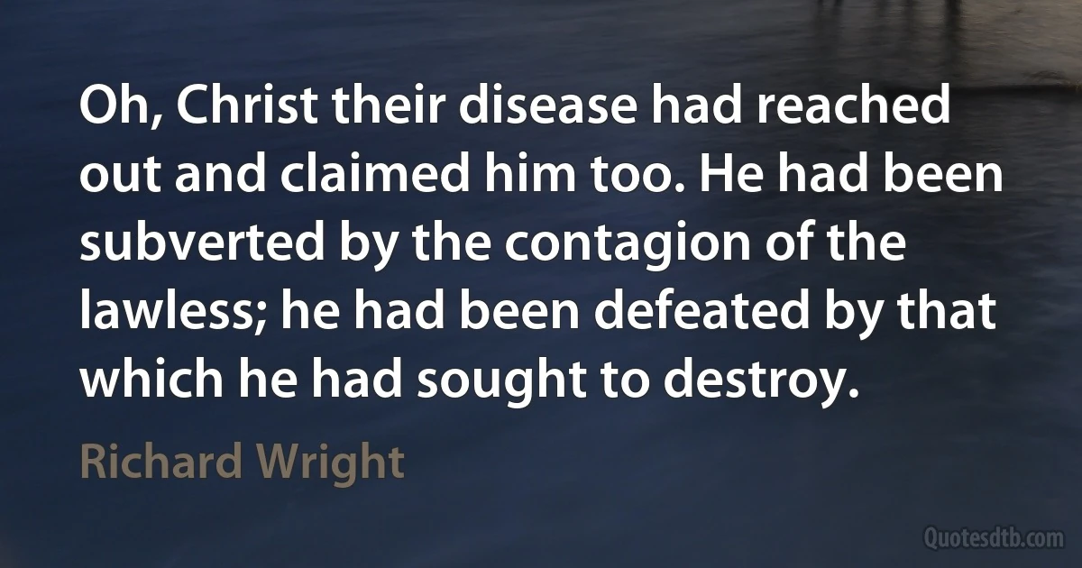 Oh, Christ their disease had reached out and claimed him too. He had been subverted by the contagion of the lawless; he had been defeated by that which he had sought to destroy. (Richard Wright)