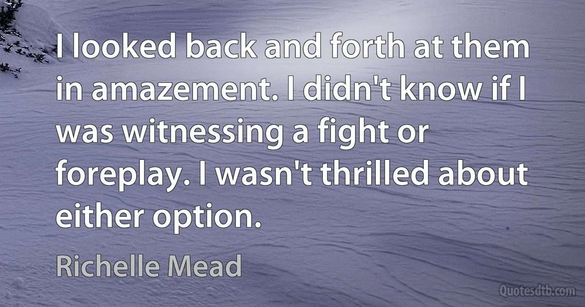 I looked back and forth at them in amazement. I didn't know if I was witnessing a fight or foreplay. I wasn't thrilled about either option. (Richelle Mead)