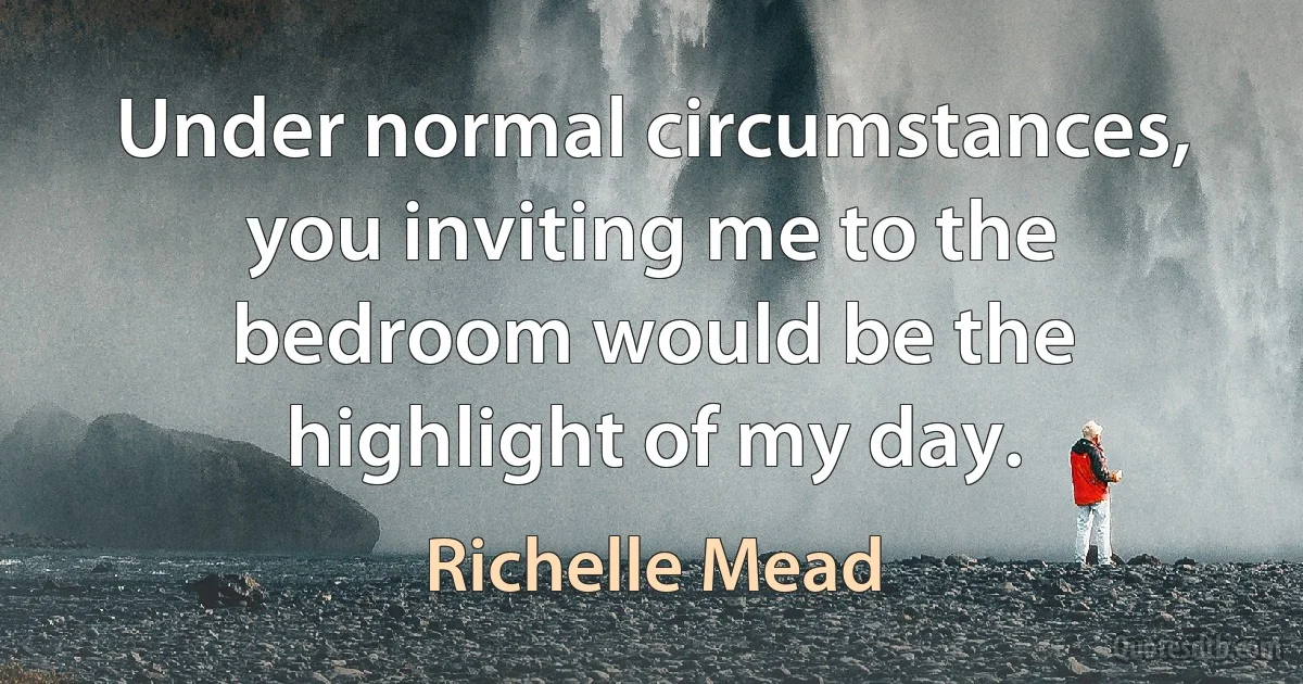 Under normal circumstances, you inviting me to the bedroom would be the highlight of my day. (Richelle Mead)