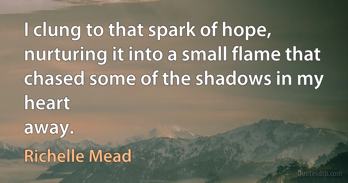 I clung to that spark of hope,
nurturing it into a small flame that
chased some of the shadows in my heart
away. (Richelle Mead)