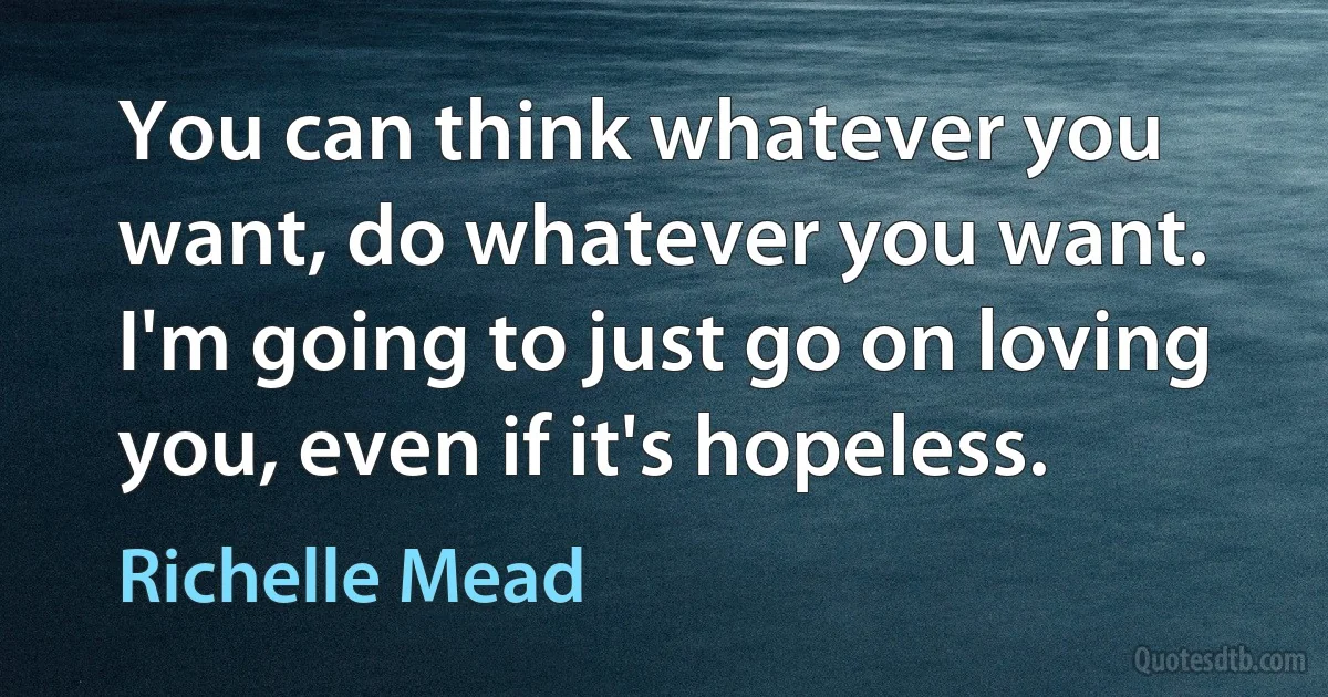 You can think whatever you want, do whatever you want. I'm going to just go on loving you, even if it's hopeless. (Richelle Mead)