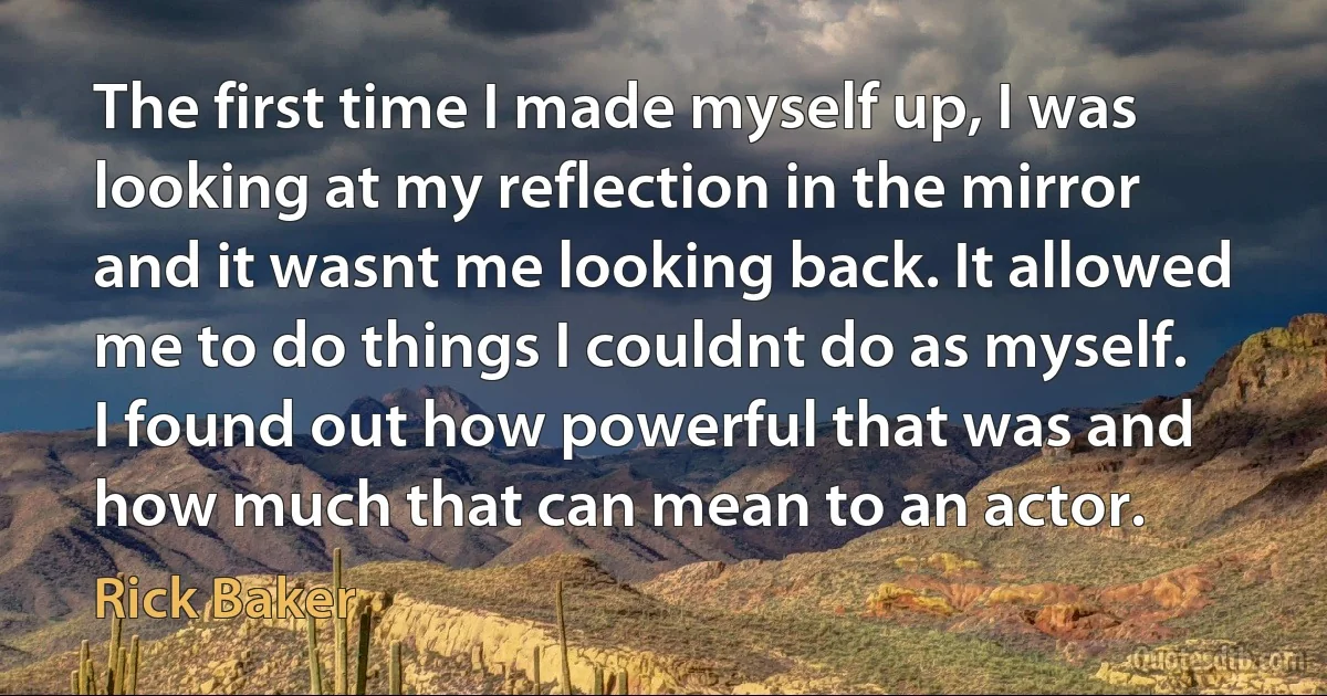 The first time I made myself up, I was looking at my reflection in the mirror and it wasnt me looking back. It allowed me to do things I couldnt do as myself. I found out how powerful that was and how much that can mean to an actor. (Rick Baker)