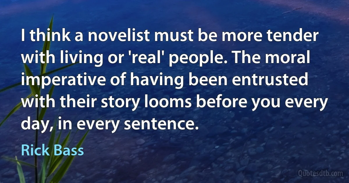 I think a novelist must be more tender with living or 'real' people. The moral imperative of having been entrusted with their story looms before you every day, in every sentence. (Rick Bass)