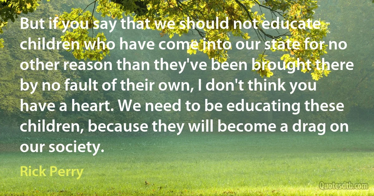 But if you say that we should not educate children who have come into our state for no other reason than they've been brought there by no fault of their own, I don't think you have a heart. We need to be educating these children, because they will become a drag on our society. (Rick Perry)