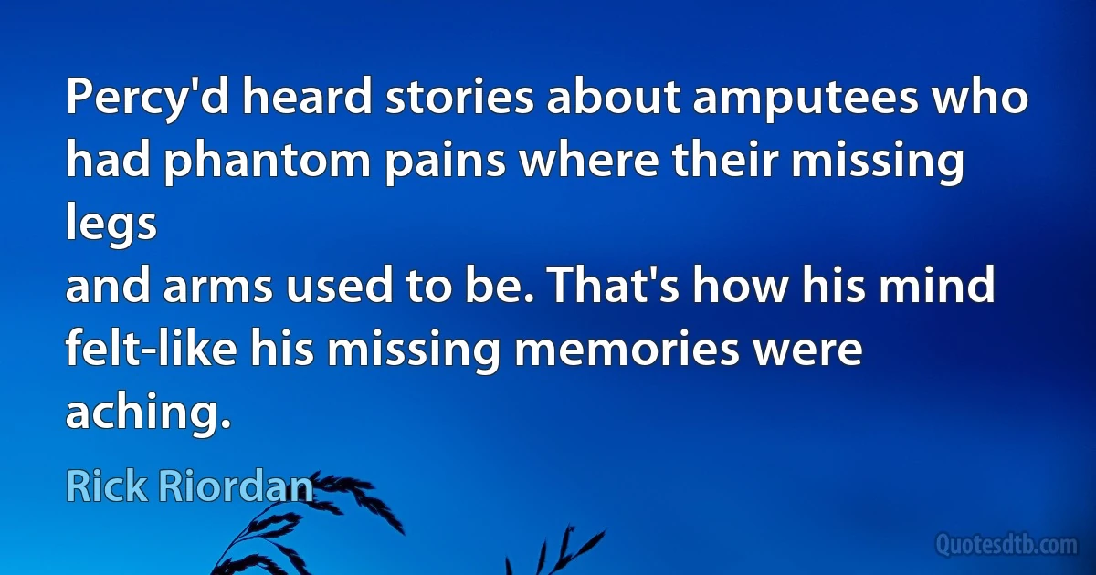 Percy'd heard stories about amputees who had phantom pains where their missing legs
and arms used to be. That's how his mind
felt-like his missing memories were aching. (Rick Riordan)