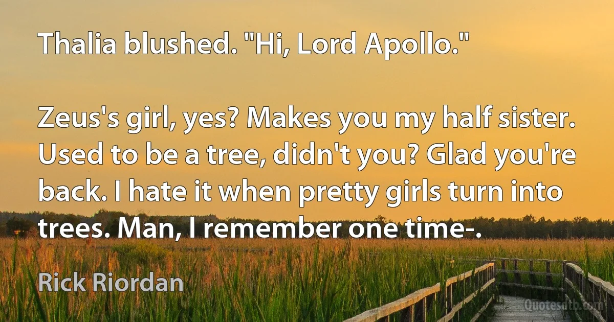 Thalia blushed. "Hi, Lord Apollo."

Zeus's girl, yes? Makes you my half sister. Used to be a tree, didn't you? Glad you're back. I hate it when pretty girls turn into trees. Man, I remember one time-. (Rick Riordan)