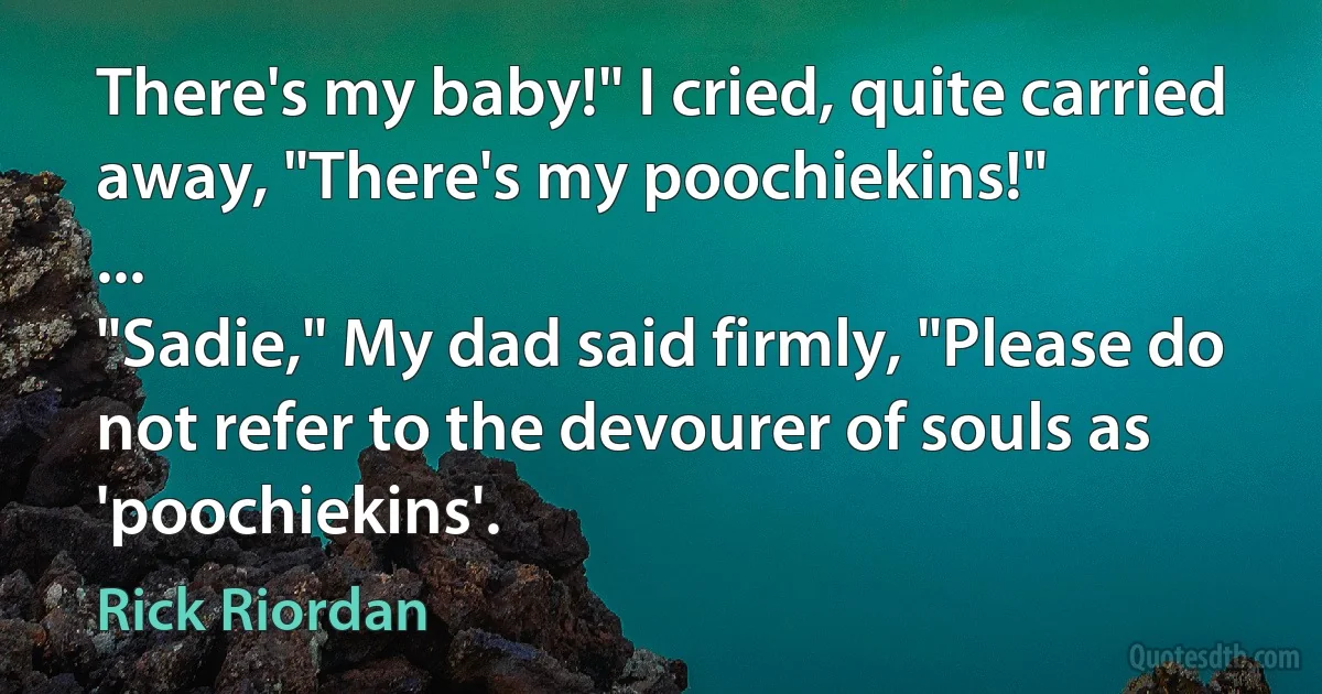 There's my baby!" I cried, quite carried away, "There's my poochiekins!"
...
"Sadie," My dad said firmly, "Please do not refer to the devourer of souls as 'poochiekins'. (Rick Riordan)